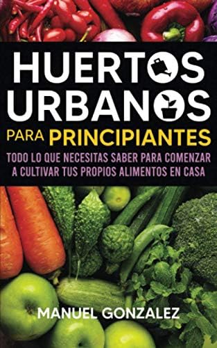 Huertos urbanos para principiantes: Todo lo que necesitas saber para comenzar a cultivar tus propios alimentos en casa (Spanish Edition) by Manuel Gonzalez