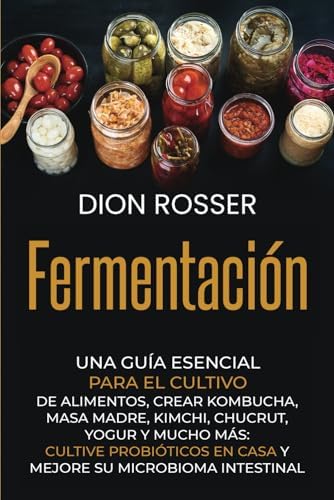 Fermentación: Una guía esencial para el cultivo de alimentos, crear kombucha, masa madre, kimchi, chucrut, yogur y mucho más: cultive probióticos en ... (Conservación de alimentos) (Spanish Edition) by Dion Rosser