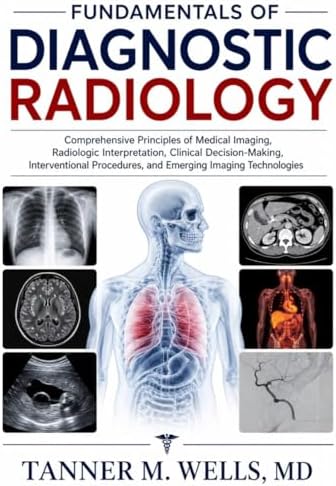 FUNDAMENTALS OF DIAGNOSTIC RADIOLOGY: Comprehensive Principles of Medical Imaging, Radiologic Interpretation, Clinical Decision-Making, Interventional Procedures, and Emerging Imaging Technologies by TANNER M. WELLS, MD