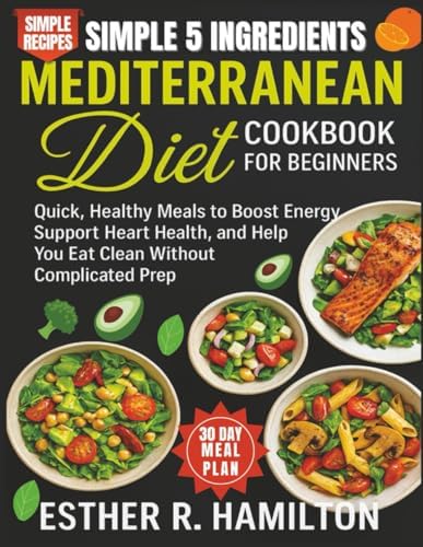 Simple 5 Ingredients Mediterranean Diet Cookbook for Beginners: Quick, Healthy Meals to Boost Energy, Support Heart Health, and Help You Eat Clean Without Complicated Prep by Esther R. Hamilton
