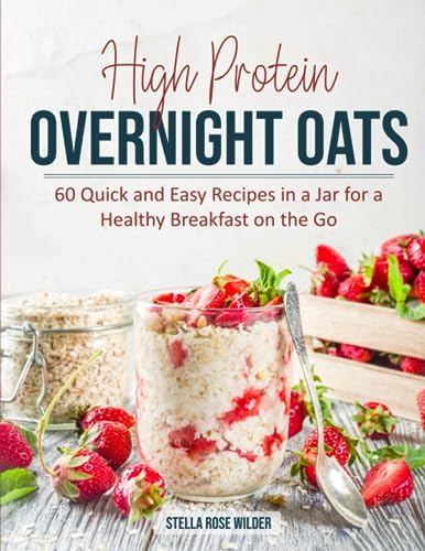 High Protein Overnight Oats: 60 Quick and Easy Recipes in a Jar for a Healthy Breakfast on the Go by Stella Rose Wilder