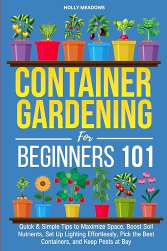 Container Gardening for Beginners 101: Quick & Simple Tips to Maximize Space, Boost Soil Nutrients, Set Up Lighting Effortlessly, Pick the Best Containers, and Keep Pests At Bay by Holly Meadows