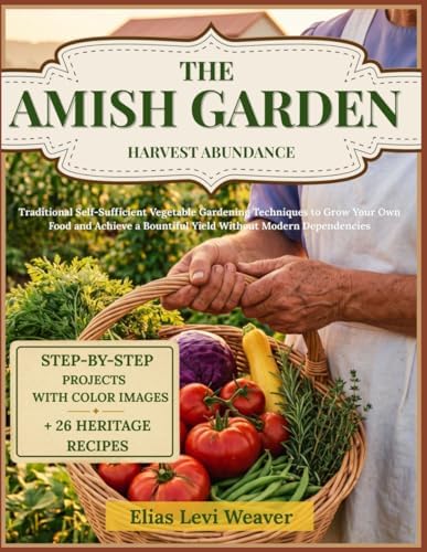 THE AMISH GARDEN HARVEST ABUNDANCE: Traditional Self-Sufficient Vegetable Gardening Techniques to Grow Your Own Food and Achieve a Bountiful Yield Without Modern Dependencies by Elias Levi Weaver