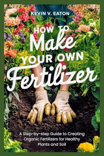 How to Make Your Own Fertilizer: A Step-by-step Guide to Creating Organic Fertilizers for Healthy Plants and Soil by Kevin V. Eaton