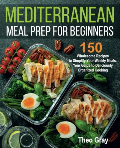 Mediterranean Meal Prep for Beginners: 150 Wholesome Recipes to Simplify Your Weekly Meals. Your Guide to Deliciously Organized Cooking by Theo Gray