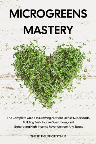 Microgreens Mastery: The Complete Guide to Growing Nutrient-Dense Superfoods, Building Sustainable Operations, and Generating High-Income Revenue from Any Space by The Self-Sufficient Hub