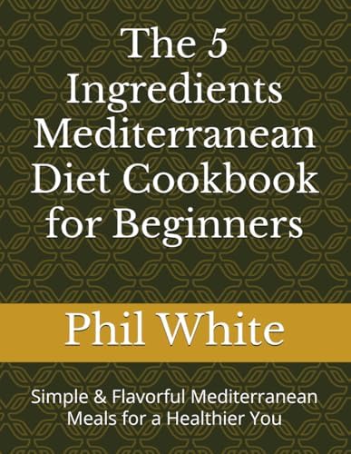The 5 Ingredients Mediterranean Diet Cookbook for Beginners: Simple & Flavorful Mediterranean Meals for a Healthier You by Phil White
