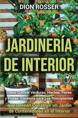 Jardinería de interior: Cómo cultivar verduras, hierbas, flores y frutas: consejos para los principiantes que desean construir un jardín de ... en Lugares Pequeños) (Spanish Edition) by Dion Rosser