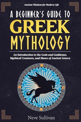 A Beginner's Guide to Greek Mythology: An Introduction to the Gods and Goddesses, Mythical Creatures, and Muses of Ancient Greece (Ancient Wisdom for Modern Life) by Neve Sullivan