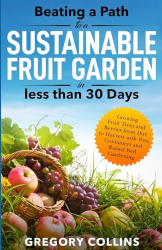 Beating a Path to a Sustainable Fruit Garden in Less Than 30 Days: Growing Fruit Trees and Berries from Dirt to Harvest with Pots, Containers, and ... (Beating a Path to a Year-Round Garden) by Gregory Collins