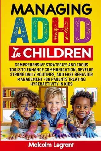 Managing ADHD in Children: Comprehensive Strategies and Focus Tools to Enhance Communication, Develop Strong Daily Routines, and Ease Behavior Management for Parents Treating Hyperactivity in Kids by Malcolm Legrant