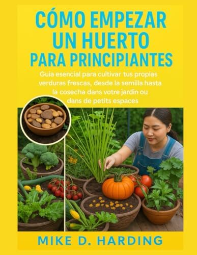 CÓMO EMPEZAR UN HUERTO PARA PRINCIPIANTES: Guía esencial para cultivar tus propias verduras frescas, desde la semilla hasta la cosecha. by MR MIKE D. HARDING