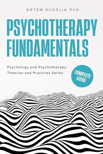 Psychotherapy Fundamentals: Complete Guide (Theories and Practices of Psychology and Psychotherapy) by Artem Kudelia PhD