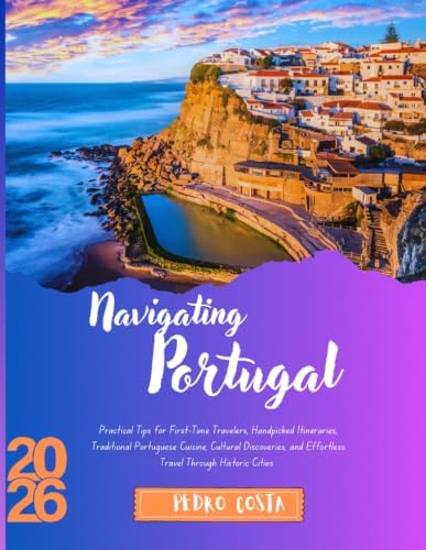 NAVIGATING PORTUGAL 2026: Practical Tips for First-Time Travelers, Handpicked Itineraries, Traditional Portuguese Cuisine, Cultural Discoveries, and Effortless Travel Through Historic Cities by PEDRO COSTA