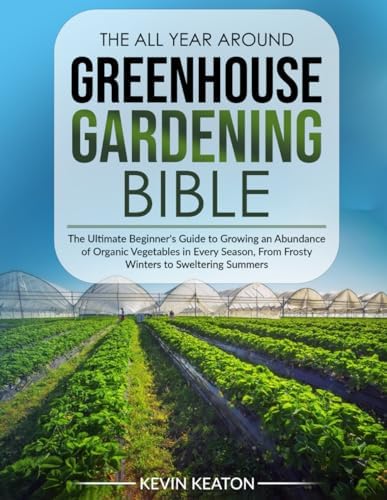 The All Year Around Greenhouse Gardening Bible: The Ultimate Beginner's Guide to Growing an Abundance of Organic Vegetables in Every Season, From Frosty Winters to Sweltering Summers by Kevin Keaton