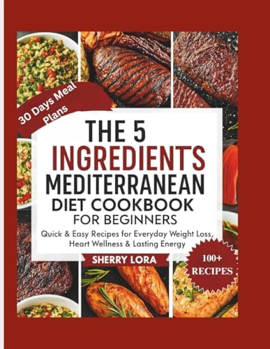 THE 5 INGREDIENTS MEDITERRANEAN DIET COOKBOOK FOR BEGINNERS: Quick & Easy Recipes for Everyday Weight Loss, Heart Wellness & Lasting Energy by Sherry Lora