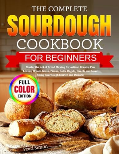 The Complete Sourdough Cookbook for Beginners: Master the Art of Bread Making for Artisan Breads, Pan Loaves, Whole-Grain, Pizzas, Rolls, Bagels, Sweets and More Using Sourdough Starter and Discard by Pearl Simon