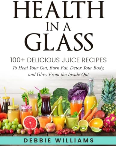 Health In a Glass: 100+ Delicious Juice Recipes to Heal Your Gut, Burn Fat, Detox Your Body, and Glow From the Inside Out by Debbie Williams