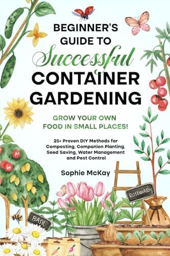 Beginner's Guide to Successful Container Gardening: Grow Your Own Food in Small Places! 25+ Proven DIY Methods for Composting, Companion Planting, ... McKay's Easy and Effective Gardening Series) by Sophie McKay