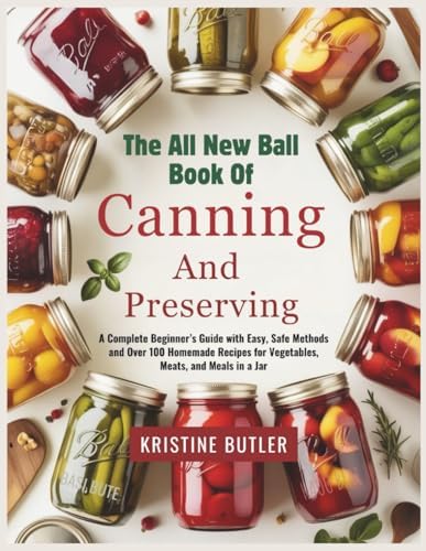 The All New Ball Book of Canning and Preserving: A Complete Beginner’s Guide with Easy, Safe Methods and Over 100 Homemade Recipes for Vegetables, Meats, and Meals in a Jar by Kristine Butler