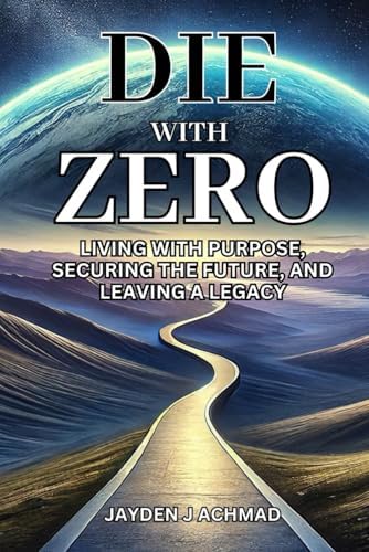 Die With Zero: Living With Purpose, Securing the Future, and Leaving a Legacy by Jayden J Achmad