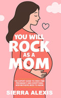 You Will Rock As a Mom!: The Expert Guide to First-Time Pregnancy and Everything New Mothers Need to Know by Sierra Alexis