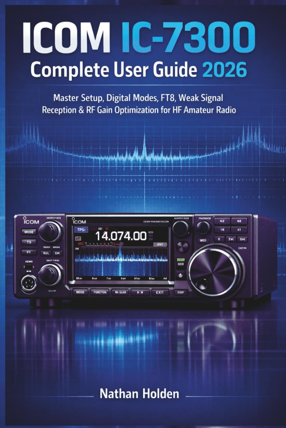 ICOM IC-7300 Complete User Guide 2026: Master Setup, Digital Modes, FT8, Weak Signal Reception & RF Gain Optimization for HF Amateur Radio by Nathan Holden