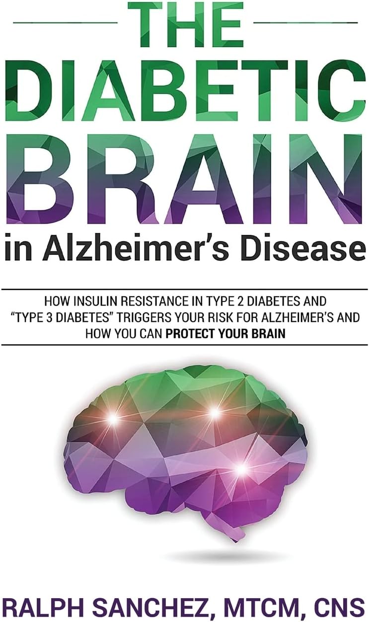 The Diabetic Brain in Alzheimer’s Disease: How Insulin Resistance in Type 2 Diabetes and “Type 3 Diabetes” Triggers Your Risk for Alzheimer’s and How You Can Protect Your Brain by Ralph Sanchez MTCM