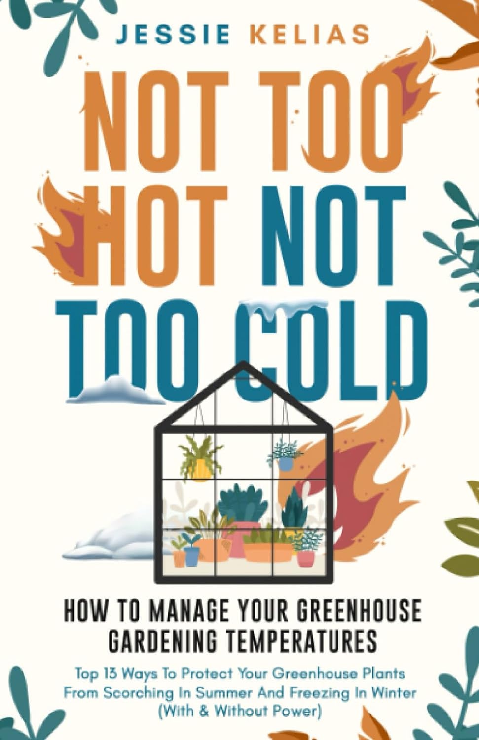 Not Too Hot, Not Too Cold: How to Manage Your Greenhouse Gardening Temperatures: Top 13 Ways to Protect Your Greenhouse Plants From Scorching in Summer and Freezing in Winter (With and Without Power) by Jessie Kelias