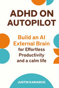 ADHD on Autopilot: Build an AI External Brain for Effortless Productivity and a calm Life by Justin Karasick