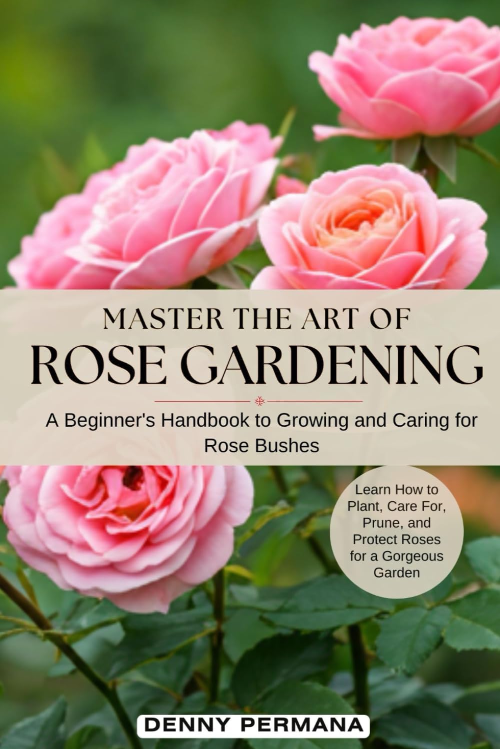 Master the Art of Rose Gardening: A Beginner's Handbook to Growing and Caring for Rose Bushes: Learn How to Plant, Care For, Prune, and Protect Roses for a Gorgeous Garden by Denny Permana