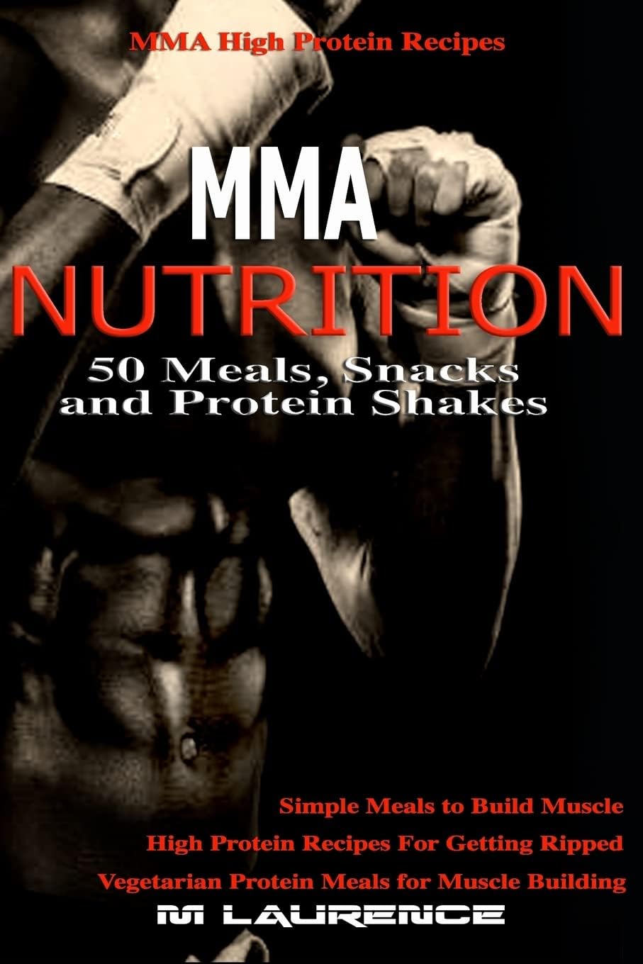 MMA Nutrition: 50 Meals, Snacks and Protein Shakes: MMA High Protein Recipes, Simple Meals to Build Muscle, High Protein Recipes For Getting Ripped, Vegetarian Protein Meals for Muscle Building by M Laurence