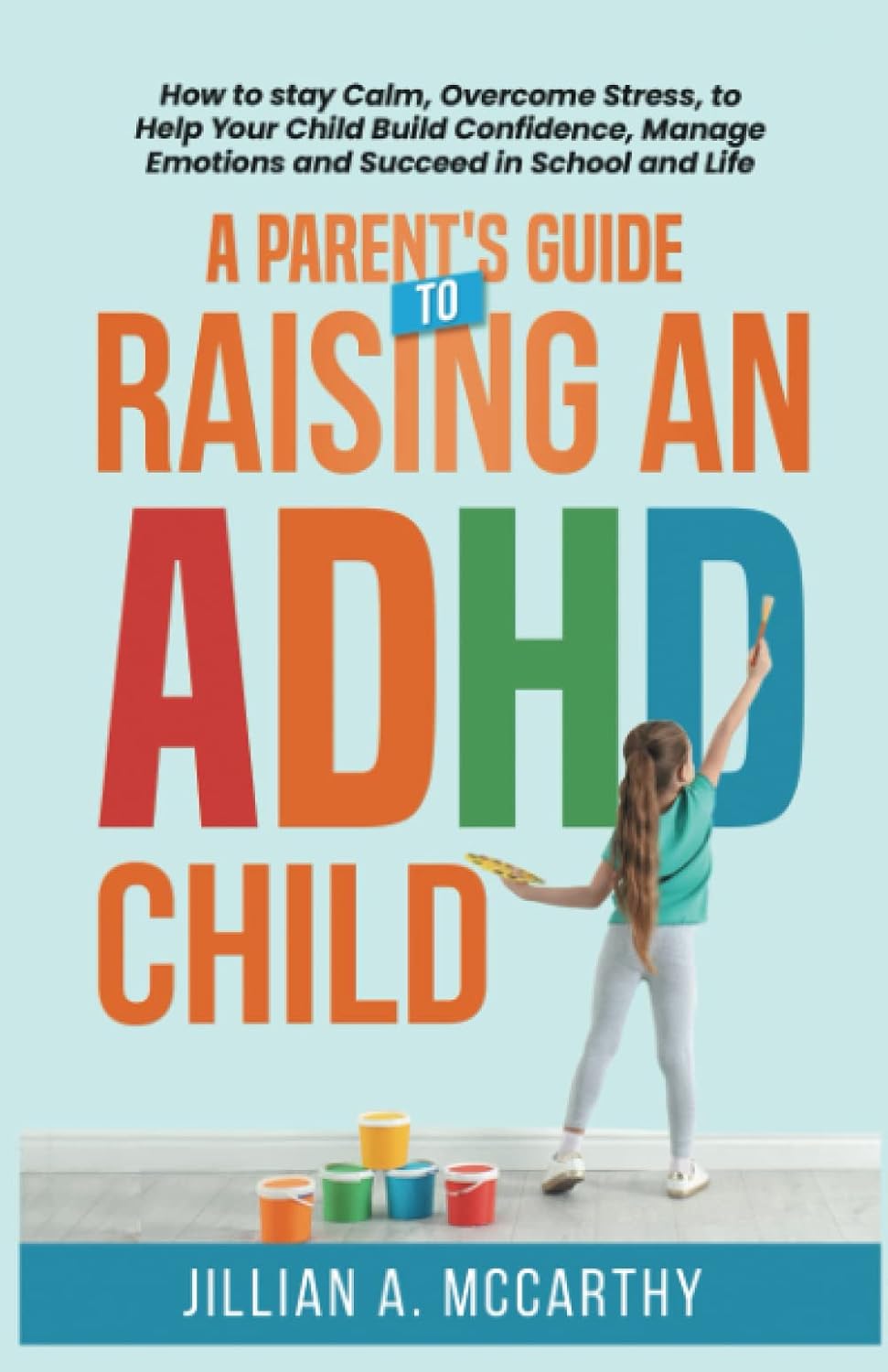 A Parent's Guide to Raising an ADHD Child: How to Stay Calm, Overcome Stress, to Help Your Child Build Confidence, Manage Emotions and Succeed in School and Life by Jillian A. McCarthy