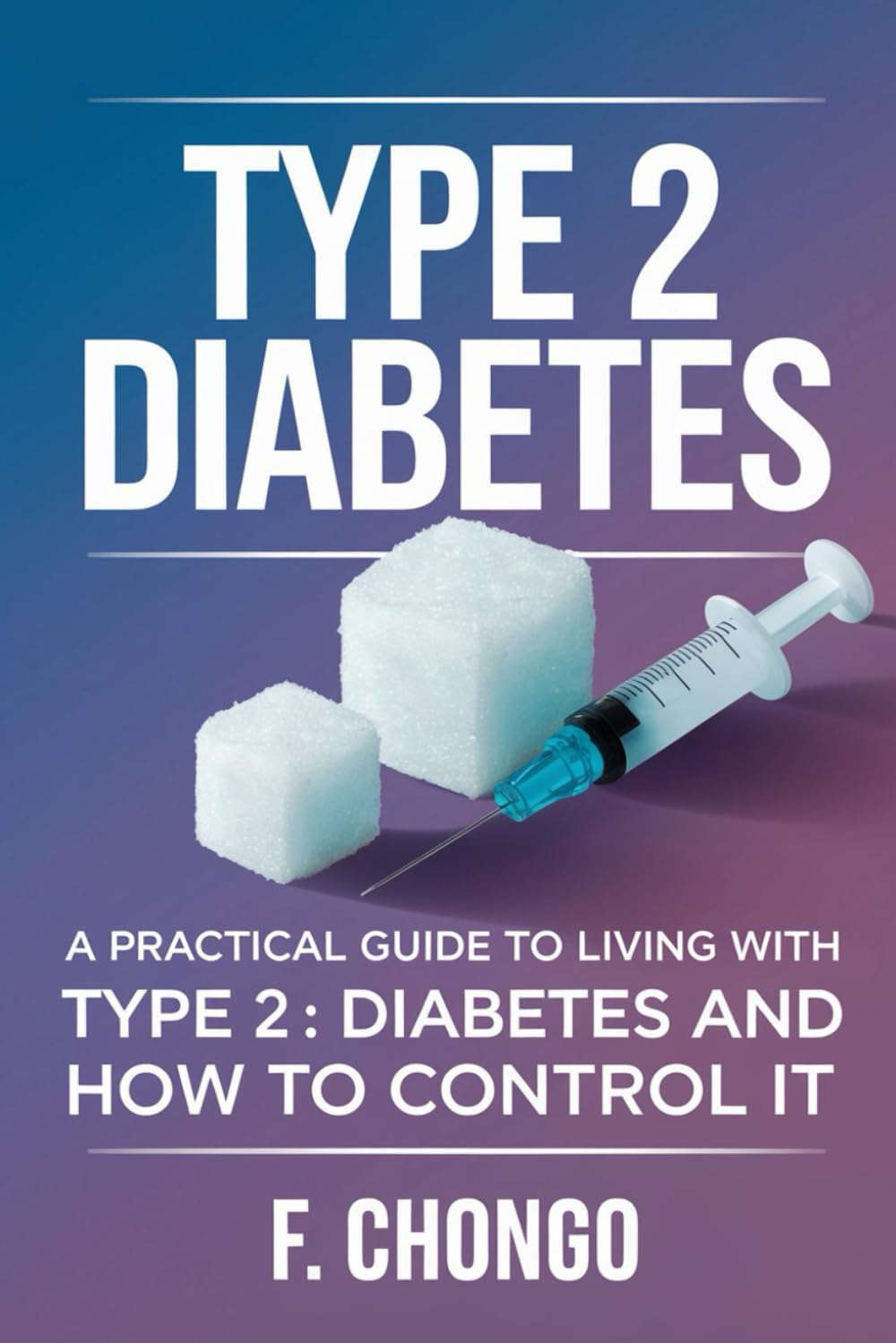 Type 2 Diabetes: A Practical Guide to Living with Type 2 Diabetes and How to Control it by Felix Chongo