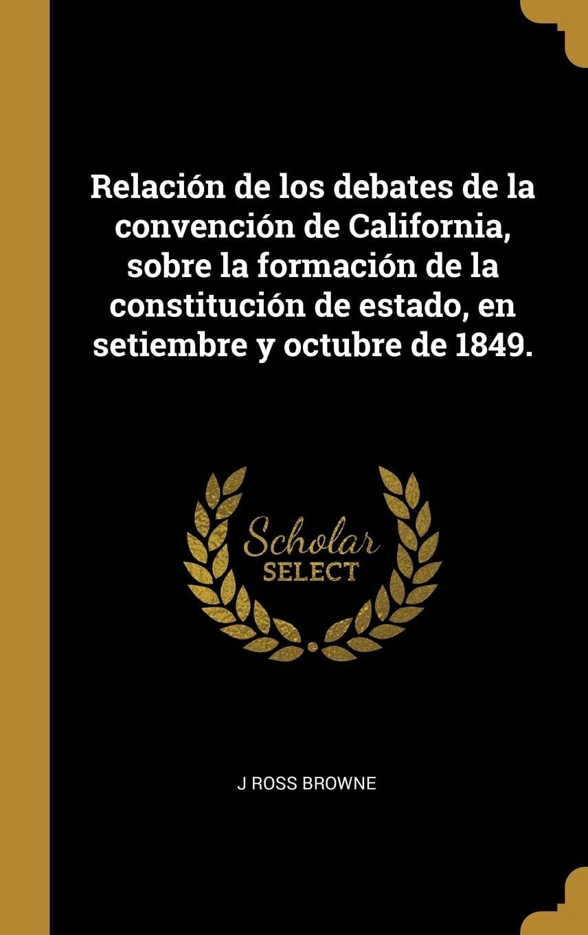 Relación de los debates de la convención de California, sobre la formación de la constitución de estado, en setiembre y octubre de 1849. (Spanish Edition) by J Ross Browne