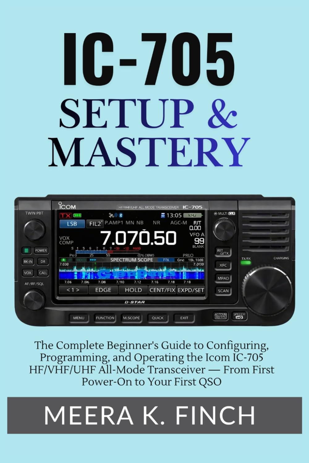 IC-705 Setup & Mastery: The Complete Beginner's Guide to Configuring, Programming, and Operating the Icom IC-705 HF/VHF/UHF All-Mode Transceiver — ... Modern Amateur Radio Mastery Series) by Meera K. Finch