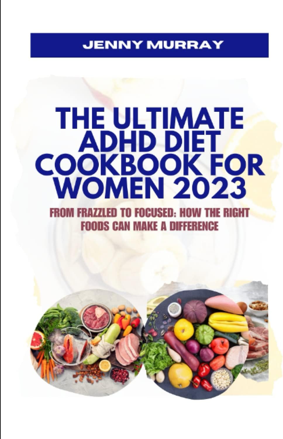 THE ULTIMATE ADHD DIET COOKBOOK FOR WOMEN 2023: From Frazzled to Focused: How the Right Foods Can Make a Difference by JENNY MURRAY