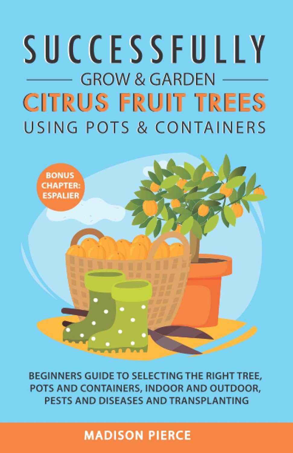Successfully Grow & Garden Citrus Fruit Trees Using Pots and Containers: Beginner’s guide to selecting the right tree, pots & containers for indoor & outdoor, pests & diseases,transplanting & Espalier by Madison Pierce