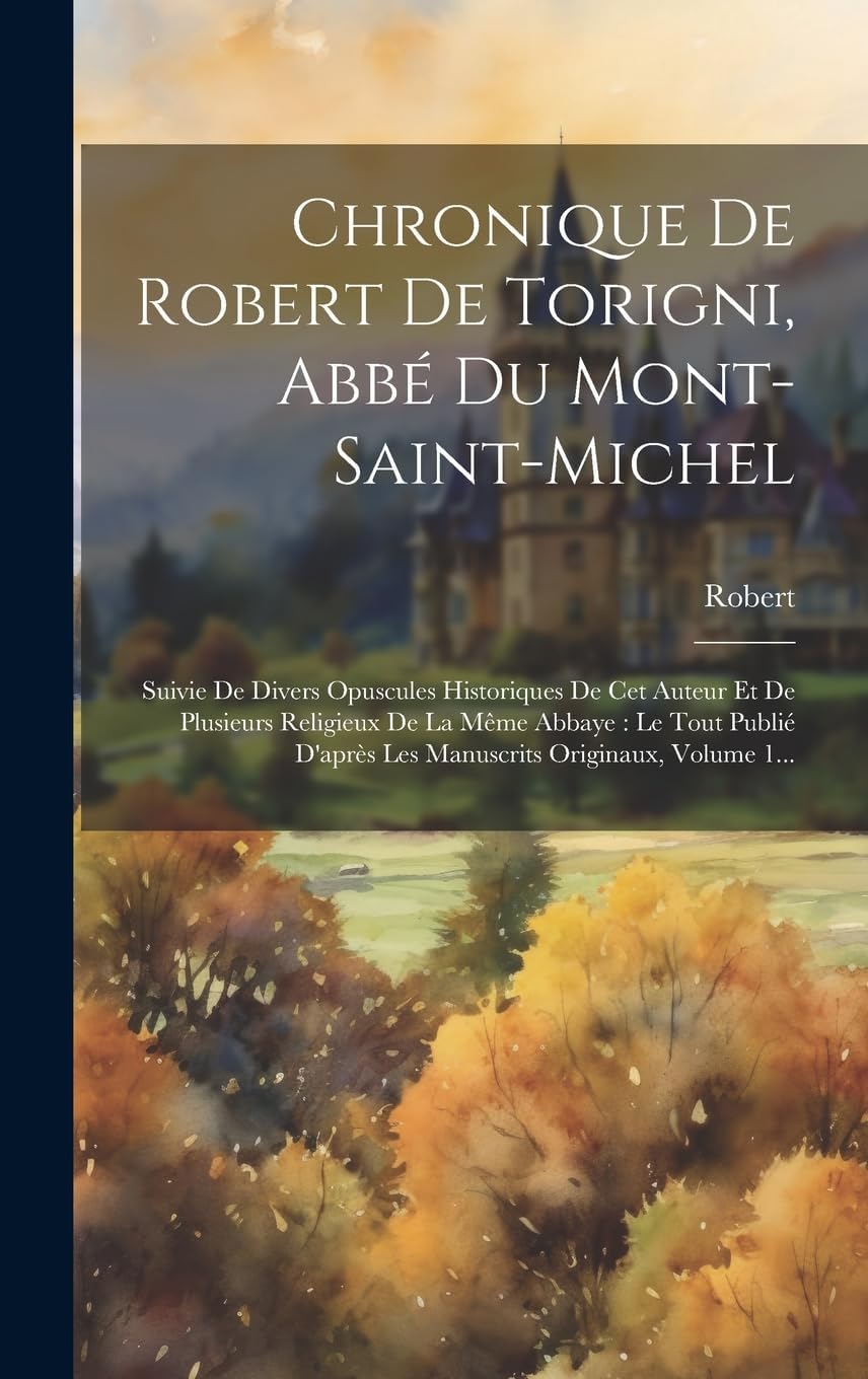 Chronique De Robert De Torigni, Abbé Du Mont-saint-michel: Suivie De Divers Opuscules Historiques De Cet Auteur Et De Plusieurs Religieux De La Même ... Originaux, Volume 1... (French Edition) by Robert (De Torigni)