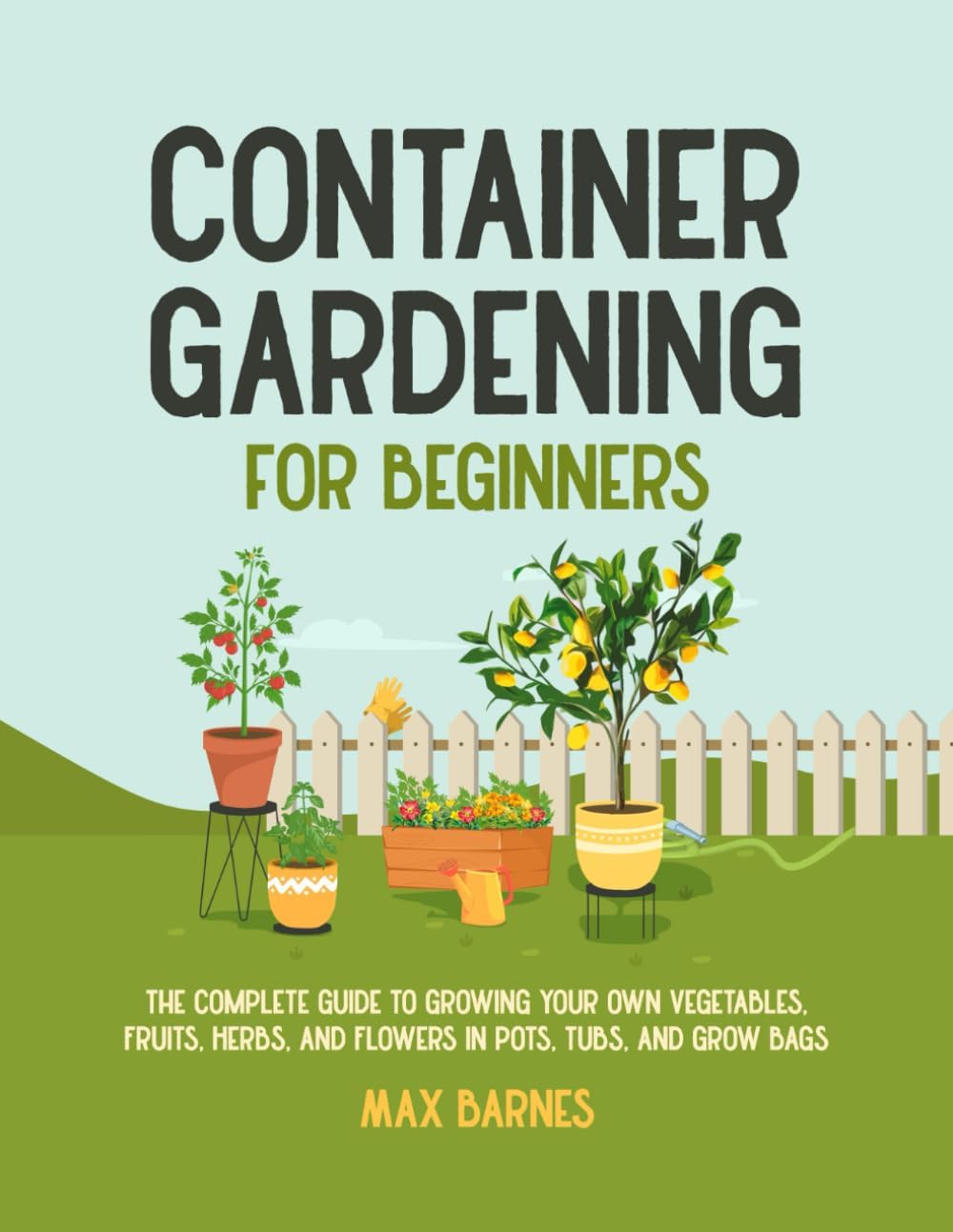 Container Gardening for Beginners: The Complete Guide to Growing Your Own Vegetables, Fruits, Herbs, and Flowers in Pots, Tubs, and Grow Bags by Max Barnes