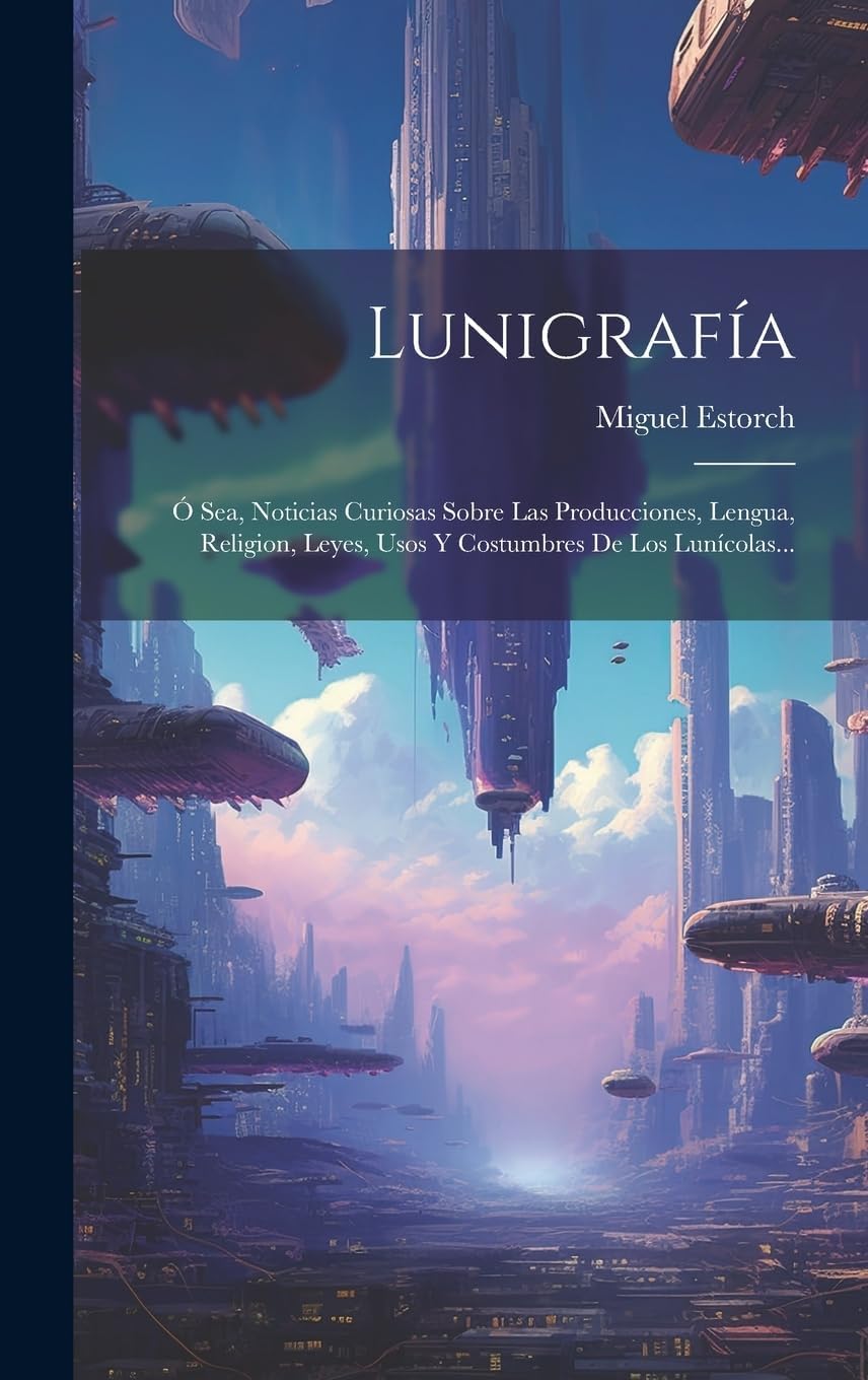 Lunigrafía: Ó Sea, Noticias Curiosas Sobre Las Producciones, Lengua, Religion, Leyes, Usos Y Costumbres De Los Lunícolas... (Spanish Edition) by Miguel Estorch