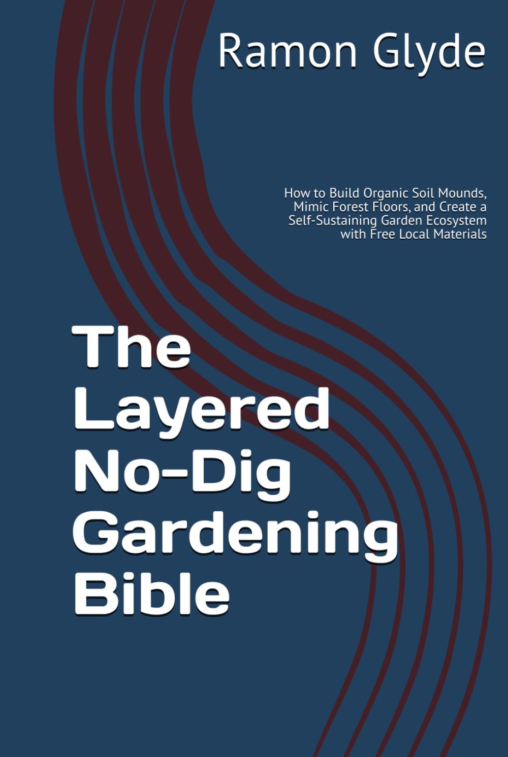 The Layered No-Dig Gardening Bible: How to Build Organic Soil Mounds, Mimic Forest Floors, and Create a Self-Sustaining Garden Ecosystem with Free Local Materials by Ramon Glyde