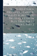 Traite Des Etangs, Des Viviers, Canaux, Fosses Et Mares Et Du Profit Que L'on En Peut Tirer, Par Le Sieur L, Part 2 (French Edition) by L D B