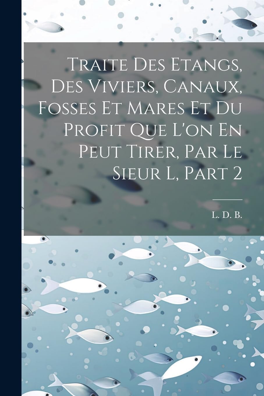 Traite Des Etangs, Des Viviers, Canaux, Fosses Et Mares Et Du Profit Que L'on En Peut Tirer, Par Le Sieur L, Part 2 (French Edition) by L D B