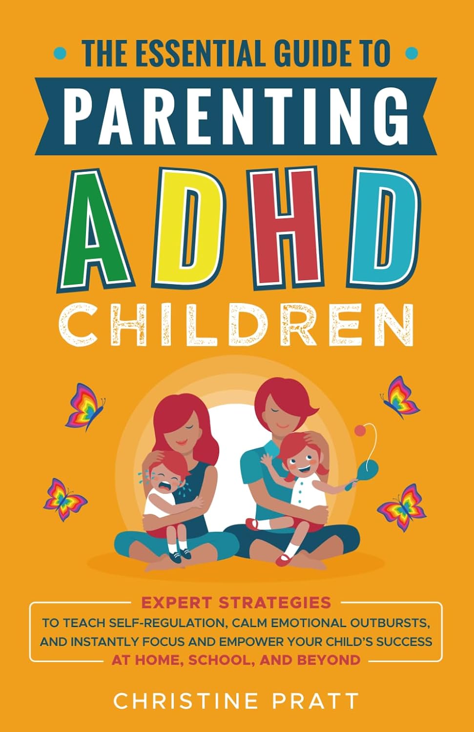 The Essential Guide To Parenting ADHD Children: Expert Strategies To Teach Self-Regulation, Calm Emotional Outbursts, and Instantly Focus and Empower Your Child’s Success at Home, School, and Beyond by Christine Pratt
