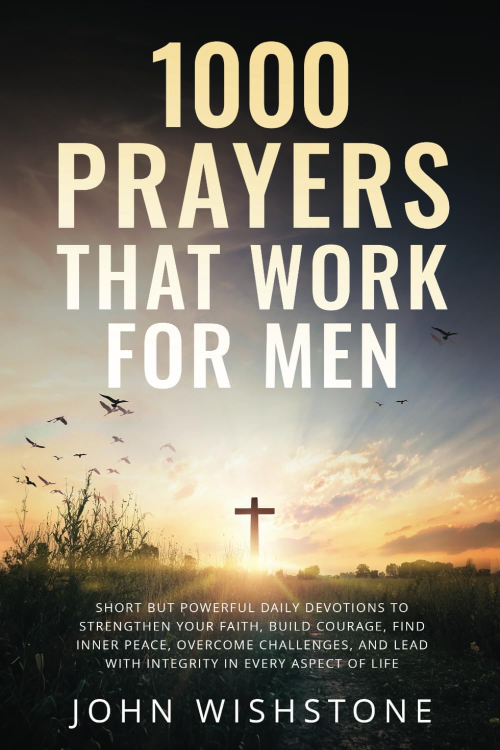 1000 Prayers That Work for Men: Short but Powerful Daily Devotions to Strengthen Your Faith, Build Courage, Find Inner Peace, Overcome Challenges, and Lead with Integrity in Every Aspect of Life by John Wishstone