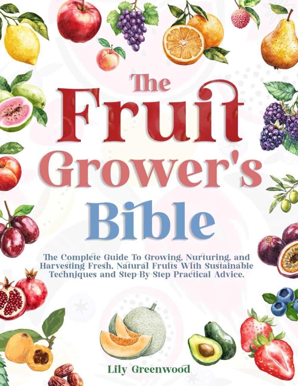 THE FRUIT GROWER’S BIBLE: The Complete Guide To Growing, Nurturing, and Harvesting Fresh, Natural Fruits With Sustainable Techniques and Step-By-Step Practical Advice by Lily Greenwood