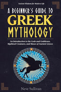A Beginner's Guide to Greek Mythology: An Introduction to the Gods and Goddesses, Mythical Creatures, and Muses of Ancient Greece (Ancient Wisdom for Modern Life) by Neve Sullivan