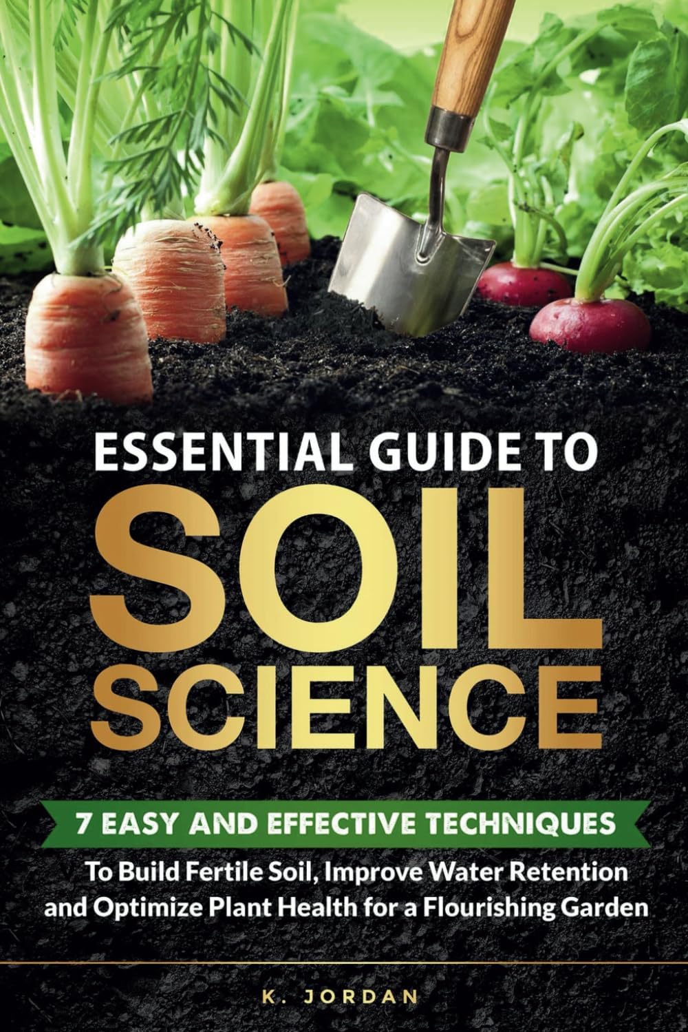 Essential Guide to Soil Science: 7 Easy and Effective Techniques to Build Fertile Soil, Improve Water Retention and Optimize Plant Health for a Flourishing Garden. by K. Jordan