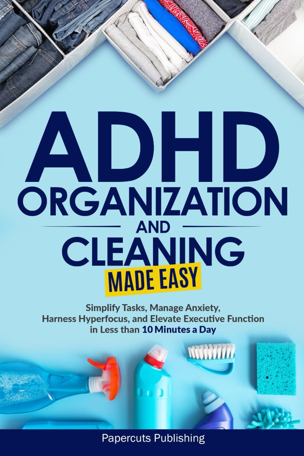 ADHD Organization and Cleaning Made Easy: Simplify Tasks, Manage Anxiety, Harness Hyperfocus, and Elevate Executive Function in Less than 10 Minutes a Day by Papercuts Publishing